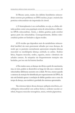 BIOQUÍMICA MÉDICA PARA INICIANTES 93
b) Mesmo assim, muitos dos defeitos hereditários mitocon-
driais ocorrem por problemas no DNA nuclear, já que a maioria das
proteínas mitocondriais são importadas do citosol.
c) A heteroplasmia é um confundidor, ou seja, as células afe-
tadas podem conter uma população mista de mitocôndrias e diferen-
tes DNAs mitocondriais. Assim, o defeito genético pode envolver
apenas parte das mitocôndrias. Consequentemente, defeitos mito-
condriais podem ser limitados a alguns tecidos.
d) Os tecidos que dependem mais do metabolismo mitocon-
drial (aeróbio) são mais gravemente afetados por essas doenças, de
modo que os pacientes normalmente apresentam miopatia (doença
muscular) ou encefalopatia (doença cerebral), ou ambas. Acidose
lática, fraqueza muscular, surdez, cegueira, ataxia e demência são
achados comuns. As miopatias são frequentemente mutações não
herdadas, por isso não há história familiar.
e) Em muitos casos, as doenças são óbvias a partir do nascimento,
mas, às vezes, podem se desenvolver ao longo da vida caso o número de
mitocôndrias defeituosas aumente com a idade. Por isso, mesmo quando
a natureza da mutação for identificada por sequenciamento de DNA, ela
não está limitada apenas à correlação do defeito genético com o curso de
tempo da doença, mas também à gravidade dos sintomas apresentados.
São sintomas típicos dessas doenças: epilepsia mioclônica, en-
cefalopatia mitocondrial com acidose láctica e acidente vascular ce-
rebral, fraqueza muscular neurogênica, ataxia, retinite pigmentosa.
 