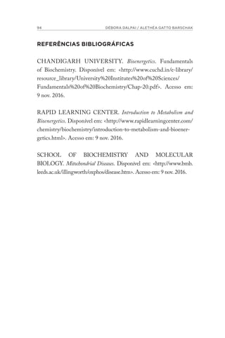 94 DÉBORA DALPAI / ALETHÉA GATTO BARSCHAK
REFERÊNCIAS BIBLIOGRÁFICAS
CHANDIGARH UNIVERSITY. Bioenergetics. Fundamentals
of Biochemistry. Disponível em: <http://www.cuchd.in/e-library/
resource_library/University%20Institutes%20of%20Sciences/
Fundamentals%20of%20Biochemistry/Chap-20.pdf>. Acesso em:
9 nov. 2016.
RAPID LEARNING CENTER. Introduction to Metabolism and
Bioenergetics. Disponível em: <http://www.rapidlearningcenter.com/
chemistry/biochemistry/introduction-to-metabolism-and-bioener-
getics.html>. Acesso em: 9 nov. 2016.
SCHOOL OF BIOCHEMISTRY AND MOLECULAR
BIOLOGY. Mitochondrial Diseases. Disponível em: <http://www.bmb.
leeds.ac.uk/illingworth/oxphos/disease.htm>. Acesso em: 9 nov. 2016.
 