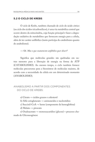 BIOQUÍMICA MÉDICA PARA INICIANTES 95
5.2 O CICLO DE KREBS
O ciclo de Krebs, também chamado de ciclo do ácido cítrico
(ou ciclo dos ácidos tricarboxílicos), é uma via metabólica central que
ocorre dentro da mitocôndria, cuja função principal é fazer a degra-
dação oxidativa de metabólitos que fornecem energia para a célula,
além de ter caráter anfibólico (tanto participa do catabolismo quanto
do anabolismo).
— Ok. Mas o que exatamente anfibólico quer dizer?
Significa que moléculas grandes são quebradas em ou-
tras menores para a liberação de energia na forma de ATP
(CATABOLISMO). Ao mesmo tempo, o ciclo também fornece
moléculas precursoras para a biossíntese de moléculas maiores, de
acordo com a necessidade da célula em um determinado momento
(ANABOLISMO).
ANABOLISMO A PARTIR DOS COMPONENTES
DO CICLO DE KREBS:
a) Citrato –> ácidos graxos e colesterol
b) Alfa-cetoglutarato –> aminoácidos e nucleotídios
c) Succinil-CoA –> heme (componente da hemoglobina)
d) Malato –> piruvato
e) Oxaloacetato –> monossacarídios (glicose) = processo cha-
mado de Gliconeogênese
 