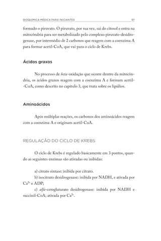 BIOQUÍMICA MÉDICA PARA INICIANTES 97
formado o piruvato. O piruvato, por sua vez, sai do citosol e entra na
mitocôndria para ser metabolizado pelo complexo piruvato-desidro-
genase, por intermédio de 2 carbonos que reagem com a coenzima A
para formar acetil-CoA, que vai para o ciclo de Krebs.
Ácidos graxos
No processo de beta-oxidação que ocorre dentro da mitocôn-
dria, os ácidos graxos reagem com a coenzima A e formam acetil-
-CoA, como descrito no capítulo 3, que trata sobre os lipídios.
Aminoácidos
Após múltiplas reações, os carbonos dos aminoácidos reagem
com a coenzima A e originam acetil-CoA.
REGULAÇÃO DO CICLO DE KREBS
O ciclo de Krebs é regulado basicamente em 3 pontos, quan-
do as seguintes enzimas são ativadas ou inibidas:
a) citrato sintase: inibida por citrato.
b) isocitrato desidrogenase: inibida por NADH, e ativada por
Ca2+
e ADP;
c) alfa-cetoglutarato desidrogenase: inibida por NADH e
succinil-CoA; ativada por Ca2+
.
 