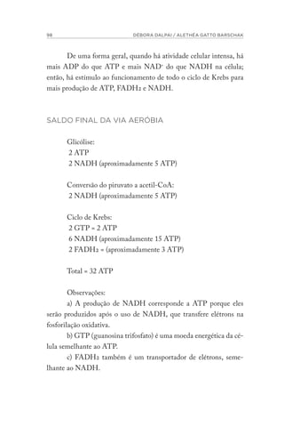 98 DÉBORA DALPAI / ALETHÉA GATTO BARSCHAK
De uma forma geral, quando há atividade celular intensa, há
mais ADP do que ATP e mais NAD+
do que NADH na célula;
então, há estímulo ao funcionamento de todo o ciclo de Krebs para
mais produção de ATP, FADH2 e NADH.
SALDO FINAL DA VIA AERÓBIA
Glicólise:
2 ATP
2 NADH (aproximadamente 5 ATP)
Conversão do piruvato a acetil-CoA:
2 NADH (aproximadamente 5 ATP)
Ciclo de Krebs:
2 GTP = 2 ATP
6 NADH (aproximadamente 15 ATP)
2 FADH2 = (aproximadamente 3 ATP)
Total = 32 ATP
Observações:
a) A produção de NADH corresponde a ATP porque eles
serão produzidos após o uso de NADH, que transfere elétrons na
fosforilação oxidativa.
b) GTP (guanosina trifosfato) é uma moeda energética da cé-
lula semelhante ao ATP.
c) FADH2 também é um transportador de elétrons, seme-
lhante ao NADH.
 