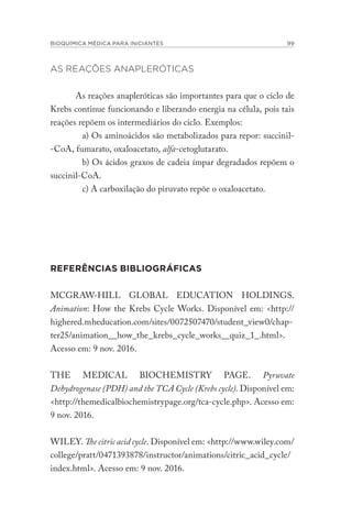 BIOQUÍMICA MÉDICA PARA INICIANTES 99
AS REAÇÕES ANAPLERÓTICAS
As reações anapleróticas são importantes para que o ciclo de
Krebs continue funcionando e liberando energia na célula, pois tais
reações repõem os intermediários do ciclo. Exemplos:
a) Os aminoácidos são metabolizados para repor: succinil-
-CoA, fumarato, oxaloacetato, alfa-cetoglutarato.
b) Os ácidos graxos de cadeia ímpar degradados repõem o
succinil-CoA.
c) A carboxilação do piruvato repõe o oxaloacetato.
REFERÊNCIAS BIBLIOGRÁFICAS
MCGRAW-HILL GLOBAL EDUCATION HOLDINGS.
Animation: How the Krebs Cycle Works. Disponível em: <http://
highered.mheducation.com/sites/0072507470/student_view0/chap-
ter25/animation__how_the_krebs_cycle_works__quiz_1_.html>.
Acesso em: 9 nov. 2016.
THE MEDICAL BIOCHEMISTRY PAGE. Pyruvate
Dehydrogenase (PDH) and the TCA Cycle (Krebs cycle). Disponível em:
<http://themedicalbiochemistrypage.org/tca-cycle.php>. Acesso em:
9 nov. 2016.
WILEY. The citric acid cycle. Disponível em: <http://www.wiley.com/
college/pratt/0471393878/instructor/animations/citric_acid_cycle/
index.html>. Acesso em: 9 nov. 2016.
 
