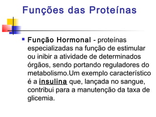 Funções das Proteínas


Função Hormonal - proteínas
especializadas na função de estimular
ou inibir a atividade de determinados
órgãos, sendo portando reguladores do
metabolismo.Um exemplo característico
é a insulina que, lançada no sangue,
contribui para a manutenção da taxa de
glicemia.

 