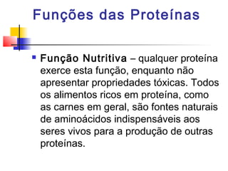 Funções das Proteínas


Função Nutritiva – qualquer proteína
exerce esta função, enquanto não
apresentar propriedades tóxicas. Todos
os alimentos ricos em proteína, como
as carnes em geral, são fontes naturais
de aminoácidos indispensáveis aos
seres vivos para a produção de outras
proteínas.

 