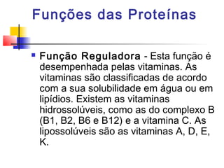 Funções das Proteínas


Função Reguladora - Esta função é
desempenhada pelas vitaminas. As
vitaminas são classificadas de acordo
com a sua solubilidade em água ou em
lipídios. Existem as vitaminas
hidrossolúveis, como as do complexo B
(B1, B2, B6 e B12) e a vitamina C. As
lipossolúveis são as vitaminas A, D, E,
K.

 
