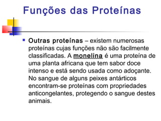 Funções das Proteínas


Outras proteínas – existem numerosas
proteínas cujas funções não são facilmente
classificadas. A monelina é uma proteína de
uma planta africana que tem sabor doce
intenso e está sendo usada como adoçante.
No sangue de alguns peixes antárticos
encontram-se proteínas com propriedades
anticongelantes, protegendo o sangue destes
animais.

 
