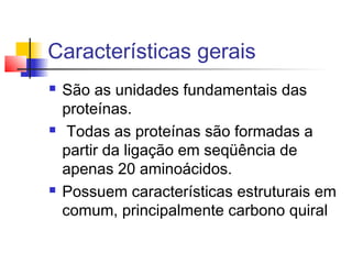 Características gerais






São as unidades fundamentais das
proteínas.
Todas as proteínas são formadas a
partir da ligação em seqüência de
apenas 20 aminoácidos.
Possuem características estruturais em
comum, principalmente carbono quiral

 