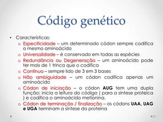 Código genético
• Características:
   o Especificidade – um determinado códon sempre codifica
     o mesmo aminoácido
   o Universalidade – é conservado em todas as espécies
   o Redundância ou Degeneração – um aminoácido pode
     ter mais de 1 trinca que o codifica
   o Contínuo – sempre lido de 3 em 3 bases
   o Não ambiguidade – um códon codifica apenas um
     aminoácido
   o Códon de iniciação – o códon AUG tem uma dupla
     função: inicia a leitura do código ( para a síntese proteica
     ) e codifica o aminoácido metionina.
   o Códon de terminação / finalização – os códons UAA, UAG
     e UGA terminam a síntese da proteína
                                                                21
 