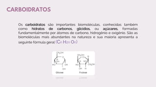 CARBOIDRATOS
Os carboidratos são importantes biomoléculas, conhecidas também
como hidratos de carbonos, glicídios, ou açúcares, formadas
fundamentalmente por átomos de carbono, hidrogênio e oxigênio. São as
biomoléculas mais abundantes na natureza e sua maioria apresenta a
seguinte fórmula geral (Cn H2n On)
 