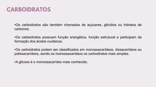 CARBOIDRATOS
•Os carboidratos são também chamados de açúcares, glicídios ou hidratos de
carbonos.
•Os carboidratos possuem função energética, função estrutural e participam da
formação dos ácidos nucleicos.
•Os carboidratos podem ser classificados em monossacarídeos, dissacarídeos ou
polissacarídeos, sendo os monossacarídeos os carboidratos mais simples.
•A glicose é o monossacarídeo mais conhecido.
 