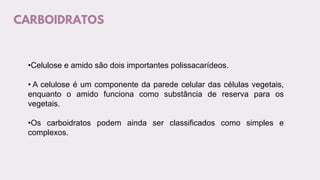 CARBOIDRATOS
•Celulose e amido são dois importantes polissacarídeos.
• A celulose é um componente da parede celular das células vegetais,
enquanto o amido funciona como substância de reserva para os
vegetais.
•Os carboidratos podem ainda ser classificados como simples e
complexos.
 