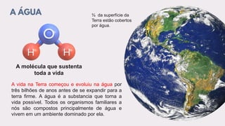 A ÁGUA
A molécula que sustenta
toda a vida
A vida na Terra começou e evoluiu na água por
três bilhões de anos antes de se expandir para a
terra firme. A água é a substancia que torna a
vida possível. Todos os organismos familiares a
nós são compostos principalmente de água e
vivem em um ambiente dominado por ela.
¾ da superfície da
Terra estão cobertos
por água.
 