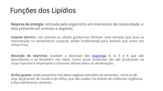 Funções dos Lipídios
Absorção de vitaminas: auxiliam a absorção das vitaminas A, D, E e K que são
lipossolúveis e se dissolvem nos óleos. Como essas moléculas não são produzidas no
corpo humano é importante o consumo desses óleos na alimentação.
Reserva de energia: utilizada pelo organismo em momentos de necessidade, e
está presente em animais e vegetais;
Isolante térmico: nos animais as células gordurosas formam uma camada que atua na
manutenção na temperatura corporal, sendo fundamental para animais que vivem em
climas frios;
Ácidos graxos: estão presentes nos óleos vegetais extraídos de sementes, como as de
soja, de girassol, de canola e de milho, que são usados na síntese de moléculas orgânicas
e das membranas celulares.
 