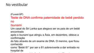 No vestibular
(Fuvest-SP)
Teste de DNA confirma paternidade de bebê perdido
no
tsunami
Um casal do Sri Lanka que alegava ser os pais de um bebê
encontrado
após o tsunami que atingiu a Ásia, em dezembro, obteve a
confirmação
do fato através de um exame de DNA. O menino, que ficou
conhecido
como “Bebê 81” por ser o 81o sobrevivente a dar entrada no
hospital de
 