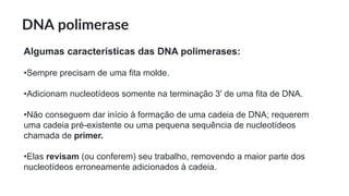 DNA polimerase
Algumas características das DNA polimerases:
•Sempre precisam de uma fita molde.
•Adicionam nucleotídeos somente na terminação 3' de uma fita de DNA.
•Não conseguem dar início à formação de uma cadeia de DNA; requerem
uma cadeia pré-existente ou uma pequena sequência de nucleotídeos
chamada de primer.
•Elas revisam (ou conferem) seu trabalho, removendo a maior parte dos
nucleotídeos erroneamente adicionados à cadeia.
 