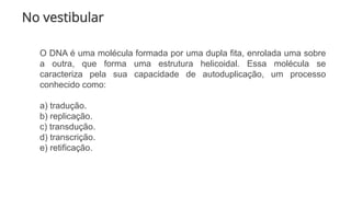No vestibular
O DNA é uma molécula formada por uma dupla fita, enrolada uma sobre
a outra, que forma uma estrutura helicoidal. Essa molécula se
caracteriza pela sua capacidade de autoduplicação, um processo
conhecido como:
a) tradução.
b) replicação.
c) transdução.
d) transcrição.
e) retificação.
 