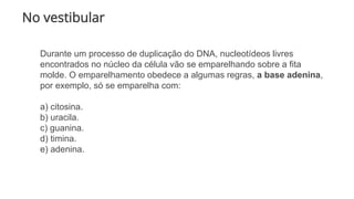 No vestibular
Durante um processo de duplicação do DNA, nucleotídeos livres
encontrados no núcleo da célula vão se emparelhando sobre a fita
molde. O emparelhamento obedece a algumas regras, a base adenina,
por exemplo, só se emparelha com:
a) citosina.
b) uracila.
c) guanina.
d) timina.
e) adenina.
 
