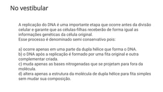 No vestibular
A replicação do DNA é uma importante etapa que ocorre antes da divisão
celular e garante que as células-filhas receberão de forma igual as
informações genéticas da célula original.
Esse processo é denominado semi conservativo pois:
a) ocorre apenas em uma parte da dupla hélice que forma o DNA.
b) o DNA após a replicação é formado por uma fita original e outra
complementar criada.
c) muda apenas as bases nitrogenadas que se projetam para fora da
molécula.
d) altera apenas a estrutura da molécula de dupla hélice para fita simples
sem mudar sua composição.
 