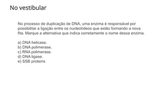 No vestibular
No processo de duplicação de DNA, uma enzima é responsável por
possibilitar a ligação entre os nucleotídeos que estão formando a nova
fita. Marque a alternativa que indica corretamente o nome dessa enzima.
a) DNA helicase.
b) DNA polimerase.
c) RNA polimerase.
d) DNA ligase.
e) SSB proteins
 