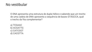 No vestibular
O DNA apresenta uma estrutura de dupla hélice e sabendo que um trecho
de uma cadeia de DNA apresenta a sequência de bases GTAGCCA, qual
o trecho da fita complementar?
a) TCGAAC
b) ACGATTG
c) CATCGGT
d) CACGTTA
 