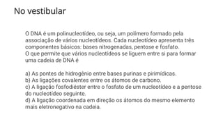 No vestibular
O DNA é um polinucleotídeo, ou seja, um polímero formado pela
associação de vários nucleotídeos. Cada nucleotídeo apresenta três
componentes básicos: bases nitrogenadas, pentose e fosfato.
O que permite que vários nucleotídeos se liguem entre si para formar
uma cadeia de DNA é
a) As pontes de hidrogênio entre bases purinas e pirimídicas.
b) As ligações covalentes entre os átomos de carbono.
c) A ligação fosfodiéster entre o fosfato de um nucleotídeo e a pentose
do nucleotídeo seguinte.
d) A ligação coordenada em direção os átomos do mesmo elemento
mais eletronegativo na cadeia.
 