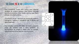 Essa substância, usada pela polícia para detectar
vestígios de sangue, provoca uma reação chamada
quimiluminescência, uma reação química que libera
energia sob a forma de luz.
O luminol é um pó – formado por átomos de carbono,
hidrogênio, oxigênio e nitrogênio que é diluído em
água oxigenada.
Essa solução, quando borrifada nos locais suspeitos,
reage em contato com o ferro presente na
hemoglobina do sangue e libera uma luz azulada,
suficientemente forte para ser vista no escuro.
 