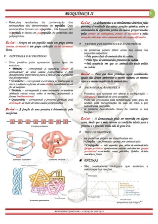 BIOQUÍMICA II
BIOVEST10.BLOGSPOT.COM – O BLOG DA BIOLOGIA
2
- Moléculas resultantes da condensação dos
aminoácidos são denominadas de peptídios. Dois
aminoácidos formam um dipeptídio. , três formam um
tripeptídio e vários um polipeptídio. As proteínas são
polipeptídios.
Bio√est → Sempre em um peptídio existe um grupo amina
(amina terminal) e um grupo carboxila (ácido terminal)
livres.
 ESTRUTURA DAS PROTEÍNAS
- Uma proteína pode apresentar quatro tipos de
estrutura.
▪ Primária – corresponde a sequência linear de
aminoácidos de uma cadeia polipeptídica, e tem
fundamental importância para a função que a proteína
irá desempenhar.
▪ Secundária – corresponde a estrutura primária que se
torce e adquire a forma de uma hélice, semelhante a um
fio de telefone.
▪ Terciária – corresponde a uma estrutura secundária
dobrada várias vezes sobre si mesma, adquirindo a
forma tridimensional.
▪ Quaternária – corresponde à proteína formada pela
associação de mais de uma cadeia polipeptídica.
Bio√est → A função de uma proteína é determinada pela
sua forma.
Estrutura primária
Estrutura secundária Estrutura terciária
Estrutura quaternária
Bio√est → Os dobramentos e os enrolamentos descritos pelas
proteínas é resultado das várias atrações químicas entre os
aminoácidos de diferentes pontos da cadeia, proporcionadas
pelas pontes de hidrogênio, pontes de bissulfeto e pelas
atrações elétricas entre aminoácidos de cargas diferentes.
 FATORES QUE DIFERENCIAM AS PROTEÍNAS
- As proteínas podem diferir umas das outras nos
seguintes aspectos:
▪ Pela quantidade de aminoácidos da cadeia.
▪ Pelos tipos de aminoácidos presentes na cadeia.
▪ Pela sequência em que os aminoácidos estão unidos
na cadeia.
Bio√est → Para que duas proteínas sejam consideradas
iguais elas devem apresentar o mesmo número, os mesmos
tipos e a mesma sequência de aminoácidos.
 DESNATURAÇÃO PROTEICA
- Processo que consiste em alterar a configuração –
estrutura – espacial de uma proteína.
- Pode ser provocada pela temperatura, pelo grau de
acidez, pela concentração de sais do meio e por
substâncias químicas.
- A proteína desnaturada deixa de realizar a sua
função.
Bio√est → A desnaturação pode ser revertida em alguns
casos, desde que o meio retorne as condições ideais para a
proteína e o processo tenha sido de grau leve.
 TIPOS DE PROTEÍNAS
- As proteínas podem ser classificadas em:
▪ Simples – são formadas apenas por aminoácidos.
▪ Conjugadas – são aquelas que além de aminoácidos
(grupo protéico) apresentam outras substâncias (grupo
prostético) associadas, como glicídios, lipídios, ácidos
nucléicos, ferro.
 ENZIMAS
- São catalisadores biológicos que aceleram a
velocidade das reações.
 
