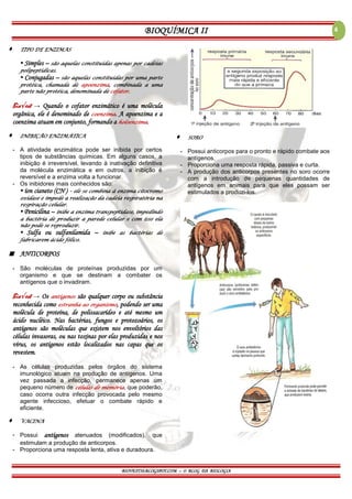 BIOQUÍMICA II
BIOVEST10.BLOGSPOT.COM – O BLOG DA BIOLOGIA
4
 TIPO DE ENZIMAS
▪ Simples – são aquelas constituídas apenas por cadeias
polipeptídicas.
▪ Conjugadas – são aquelas constituídas por uma parte
protéica, chamada de apoenzima, combinada a uma
parte não protéica, denominada de cofator.
Bio√est → Quando o cofator enzimático é uma molécula
orgânica, ele é denominado de coenzima. A apoenzima e a
coenzima atuam em conjunto, formando a holoenzima.
 INIBIÇÃO ENZIMÁTICA
- A atividade enzimática pode ser inibida por certos
tipos de substâncias químicas. Em alguns casos, a
inibição é irreversível, levando à inativação definitiva
da molécula enzimática e em outros, a inibição é
reversível e a enzima volta a funcionar.
- Os inibidores mais conhecidos são:
▪ íon cianeto (CN-) – ele se combina à enzima citocromo
oxidase e impede a realização da cadeia respiratória na
respiração celular.
▪ Penicilina – inibe a enzima transpeptidase, impedindo
a bactéria de produzir a parede celular e com isso ela
não pode se reproduzir.
▪ Sulfa ou sulfanilamida – inibe as bactérias de
fabricarem ácido fólico.
 ANTICORPOS
- São moléculas de proteínas produzidas por um
organismo e que se destinam a combater os
antígenos que o invadiram.
Bio√est → Os antígenos são qualquer corpo ou substância
reconhecida como estranha ao organismo, podendo ser uma
molécula de proteína, de polissacarídeo e até mesmo um
ácido nucléico. Nas bactérias, fungos e protozoários, os
antígenos são moléculas que existem nos envoltórios das
células invasoras, ou nas toxinas por elas produzidas e nos
vírus, os antígenos estão localizados nas capas que os
revestem.
- As células produzidas pelos órgãos do sistema
imunológico atuam na produção de antígenos. Uma
vez passada a infecção, permanece apenas um
pequeno número de células de memória, que poderão,
caso ocorra outra infecção provocada pelo mesmo
agente infeccioso, efetuar o combate rápido e
eficiente.
 VACINA
- Possui antígenos atenuados (modificados), que
estimulam a produção de anticorpos.
- Proporciona uma resposta lenta, ativa e duradoura.
 SORO
- Possui anticorpos para o pronto e rápido combate aos
antígenos.
- Proporciona uma resposta rápida, passiva e curta.
- A produção dos anticorpos presentes no soro ocorre
com a introdução de pequenas quantidades de
antígenos em animais para que eles possam ser
estimulados a produzi-los.
 