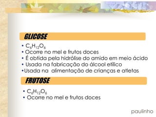 GLICOSE
• C6H12O6
• Ocorre no mel e frutos doces
• É obtida pela hidrólise do amido em meio ácido
• Usada na fabricação do álcool etílico
•Usada na alimentação de crianças e atletas

 FRUTOSE
• C6H12O6
• Ocorre no mel e frutos doces

                                         paulinho
 