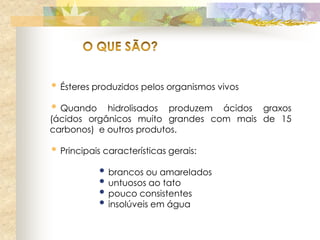 • Ésteres produzidos pelos organismos vivos
• Quando    hidrolisados produzem ácidos graxos
(ácidos orgânicos muito grandes com mais de 15
carbonos) e outros produtos.

• Principais características gerais:
           • brancos ou amarelados
           • untuosos ao tato
           • pouco consistentes
           • insolúveis em água
 