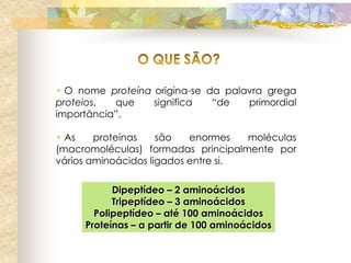 • O nome proteína origina-se da palavra grega
proteios,  que    significa   “de   primordial
importância”.

• As    proteínas    são   enormes   moléculas
(macromoléculas) formadas principalmente por
vários aminoácidos ligados entre si.

           Dipeptídeo – 2 aminoácidos
           Tripeptídeo – 3 aminoácidos
       Polipeptídeo – até 100 aminoácidos
     Proteínas – a partir de 100 aminoácidos
 
