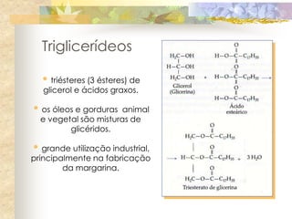Triglicerídeos

  • triésteres (3 ésteres) de
  glicerol e ácidos graxos.

• os óleos e gorduras  animal
  e vegetal são misturas de
         glicéridos.

• grande utilização industrial,
principalmente na fabricação
        da margarina.
 