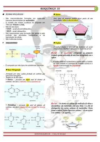 BIOQUÍMICA III
BIOVEST10.BLOGSPOT.COM – O BLOG DA BIOLOGIA
2
 ÁCIDOS NUCLÉICOS
- São macromoléculas formadas por moléculas
menores denominadas de nucleotídeos.
- O modelo dos ácidos nucléicos foi proposto em
1953 por Watson e Crick.
- São de dois tipos:
▪ DNA – ácido desoxirribonucléico.
▪ RNA – ácido ribonucléico.
- São responsáveis pela formação dos genes e pelo
controle das atividades metabólicas e da
reprodução da célula.
- São moléculas ácidas.
 NUCLEOTÍDEO
- É composto por três tipos de substâncias químicas:
 Base Nitrogenada
- Formada por uma cadeia fechada de carbono que
apresenta nitrogênio.
- Podem ser de dois tipos:
▪ Púricas – possuem um duplo anel de átomos de
carbono. São elas a Adenina (A) e a Guanina (G).
▪ Pirimídicas – possuem um anel de átomos de
carbono. São elas a Timina (T) e a Citosina © e Uracila
(U).
 Açúcar
- Dois tipos de pentoses podem fazer parte de um
nucleotídeo: ribose e desoxirribose.
 Fosfato
- O radical fosfato é derivado da molécula do ácido
ortofosfórico (H3PO4) e apresenta-se na forma de íon.
Bio√est → O nucleosídeo corresponde ao composto
formado apenas pela união de uma base nitrogenada com o
açúcar.
- A união entre os nucleotídeos ocorre entre o fosfato
de uma unidade e a pentose da unidade vizinha e a
ligação é denominada de fosfodiéster.
Bio√est → Os átomos de carbono das moléculas de ribose e
desoxirribose são numeradas com uma linha (´) a fim de
distingui-los dos outros carbonos do nucleotídeo. Desta
forma o radical fosfato liga-se ao carbono 3´ de um açúcar
e ao carbono 5´ do seguinte.
 