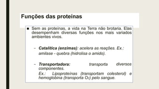 Funções das proteínas
■ Sem as proteínas, a vida na Terra não brotaria. Elas
desempenham diversas funções nos mais variados
ambientes vivos.
diversos
– Catalítica (enzimas): acelera as reações. Ex.:
amilase - quebra (hidrolisa o amido).
– Transportadora: transporta
componentes.
Ex.: Lipoproteínas (transportam colesterol) e
hemoglobina (transporta O2) pelo sangue.
 