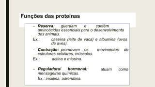 Funções das proteínas
– Reserva: guardam e contêm
aminoácidos essenciais para o desenvolvimento
dos animais.
Ex.: caseína (leite de vaca) e albumina (ovos
de aves).
movimentos de
– Contração: promovem os
estruturas celulares, músculos.
Ex.: actina e miosina.
atuam como
– Reguladora/ hormonal:
mensageiras químicas.
Ex.: insulina, adrenalina.
 