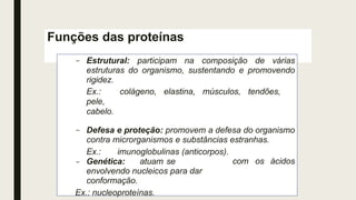 Funções das proteínas
– Estrutural: participam na composição de várias
estruturas do organismo, sustentando e promovendo
rigidez.
Ex.: colágeno, elastina, músculos, tendões,
pele,
cabelo.
– Defesa e proteção: promovem a defesa do organismo
contra microrganismos e substâncias estranhas.
Ex.: imunoglobulinas (anticorpos).
com os ácidos
– Genética: atuam se
envolvendo nucleicos para dar
conformação.
Ex.: nucleoproteínas.
 