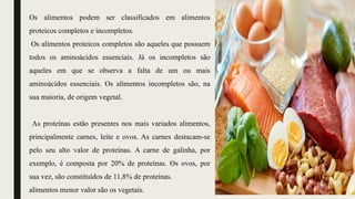Os alimentos podem ser classificados em alimentos
proteicos completos e incompletos.
Os alimentos proteicos completos são aqueles que possuem
todos os aminoácidos essenciais. Já os incompletos são
aqueles em que se observa a falta de um ou mais
aminoácidos essenciais. Os alimentos incompletos são, na
sua maioria, de origem vegetal.
As proteínas estão presentes nos mais variados alimentos,
principalmente carnes, leite e ovos. As carnes destacam-se
pelo seu alto valor de proteínas. A carne de galinha, por
exemplo, é composta por 20% de proteínas. Os ovos, por
sua vez, são constituídos de 11,8% de proteínas.
alimentos menor valor são os vegetaís.
 