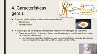 4. Características
gerais
■ Proteínas estão sujeitas a alterações provocadas por:
– Temperatura
– acidez do meio
■ A substituição de um simples aminoácido pode provocar alteração de sua forma
– Doenças genéticas humanas já foram identificadas como resultantes da produção
de proteínas defeituosas
■ Ex.: Albinismo (desordem genética na qual ocorre um defeito na produção da melanina
(que é uma proteína), pigmento que dá cor a pele, cabelo e olhos.)
 