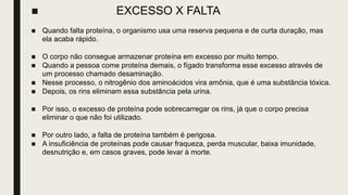 ■ EXCESSO X FALTA
■ Quando falta proteína, o organismo usa uma reserva pequena e de curta duração, mas
ela acaba rápido.
■ O corpo não consegue armazenar proteína em excesso por muito tempo.
■ Quando a pessoa come proteína demais, o fígado transforma esse excesso através de
um processo chamado desaminação.
■ Nesse processo, o nitrogênio dos aminoácidos vira amônia, que é uma substância tóxica.
■ Depois, os rins eliminam essa substância pela urina.
■ Por isso, o excesso de proteína pode sobrecarregar os rins, já que o corpo precisa
eliminar o que não foi utilizado.
■ Por outro lado, a falta de proteína também é perigosa.
■ A insuficiência de proteínas pode causar fraqueza, perda muscular, baixa imunidade,
desnutrição e, em casos graves, pode levar à morte.
 