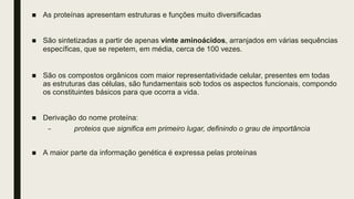 ■ As proteínas apresentam estruturas e funções muito diversificadas
■ São sintetizadas a partir de apenas vinte aminoácidos, arranjados em várias sequências
específicas, que se repetem, em média, cerca de 100 vezes.
■ São os compostos orgânicos com maior representatividade celular, presentes em todas
as estruturas das células, são fundamentais sob todos os aspectos funcionais, compondo
os constituintes básicos para que ocorra a vida.
■ Derivação do nome proteína:
– proteios que significa em primeiro lugar, definindo o grau de importância
■ A maior parte da informação genética é expressa pelas proteínas
 