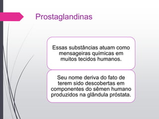 Prostaglandinas
Essas substâncias atuam como
mensageiras químicas em
muitos tecidos humanos.
Seu nome deriva do fato de
terem sido descobertas em
componentes do sêmen humano
produzidos na glândula próstata.
 
