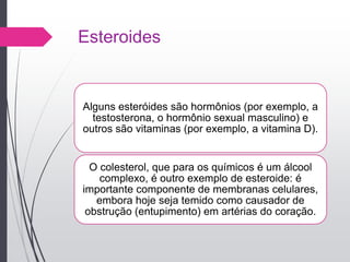 Esteroides
Alguns esteróides são hormônios (por exemplo, a
testosterona, o hormônio sexual masculino) e
outros são vitaminas (por exemplo, a vitamina D).
O colesterol, que para os químicos é um álcool
complexo, é outro exemplo de esteroide: é
importante componente de membranas celulares,
embora hoje seja temido como causador de
obstrução (entupimento) em artérias do coração.
 