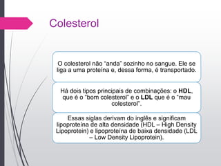 Colesterol
O colesterol não “anda” sozinho no sangue. Ele se
liga a uma proteína e, dessa forma, é transportado.
Há dois tipos principais de combinações: o HDL,
que é o “bom colesterol” e o LDL que é o “mau
colesterol”.
Essas siglas derivam do inglês e significam
lipoproteína de alta densidade (HDL – High Density
Lipoprotein) e lipoproteína de baixa densidade (LDL
– Low Density Lipoprotein).
 