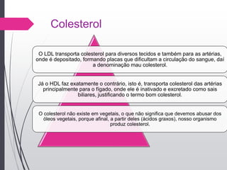 Colesterol
O LDL transporta colesterol para diversos tecidos e também para as artérias,
onde é depositado, formando placas que dificultam a circulação do sangue, daí
a denominação mau colesterol.
Já o HDL faz exatamente o contrário, isto é, transporta colesterol das artérias
principalmente para o fígado, onde ele é inativado e excretado como sais
biliares, justificando o termo bom colesterol.
O colesterol não existe em vegetais, o que não significa que devemos abusar dos
óleos vegetais, porque afinal, a partir deles (ácidos graxos), nosso organismo
produz colesterol.
 