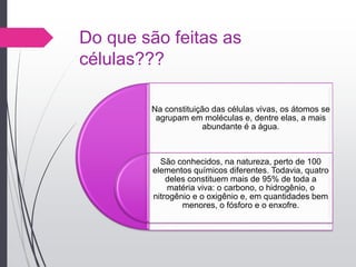 Do que são feitas as
células???
Na constituição das células vivas, os átomos se
agrupam em moléculas e, dentre elas, a mais
abundante é a água.
São conhecidos, na natureza, perto de 100
elementos químicos diferentes. Todavia, quatro
deles constituem mais de 95% de toda a
matéria viva: o carbono, o hidrogênio, o
nitrogênio e o oxigênio e, em quantidades bem
menores, o fósforo e o enxofre.
 