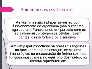 Sais minerais e vitaminas
As vitaminas são indispensáveis ao bom
funcionamento do organismo (são nutrientes
reguladores). Funcionando em parceria com os
sais minerais, protegem as células, fazem
dentes, ossos fortes e pele saudável.
Têm um papel importante na pressão sanguínea,
no funcionamento do coração, no sistema
imunológico, na recuperação de ferimentos, nas
funções musculares, no equilíbrio dos fluídos, no
sistema reprodutor, etc.
 