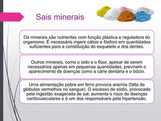 Sais minerais
Os minerais são nutrientes com função plástica e reguladora do
organismo. É necessário ingerir cálcio e fósforo em quantidades
suficientes para a constituição do esqueleto e dos dentes.
Outros minerais, como o iodo e o flúor, apesar de serem
necessários apenas em pequenas quantidades, previnem o
aparecimento de doenças como a cárie dentária e o bócio.
Uma alimentação pobre em ferro provoca anemia (falta de
glóbulos vermelhos no sangue). O excesso de sódio, provocado
pela ingestão exagerada de sal, aumenta o risco de doenças
cardiovasculares e é um dos responsáveis pela hipertensão.
 