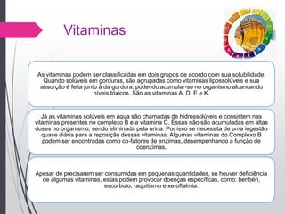 Vitaminas
As vitaminas podem ser classificadas em dois grupos de acordo com sua solubilidade.
Quando solúveis em gorduras, são agrupadas como vitaminas lipossolúveis e sua
absorção é feita junto à da gordura, podendo acumular-se no organismo alcançando
níveis tóxicos. São as vitaminas A, D, E e K.
Já as vitaminas solúveis em água são chamadas de hidrossolúveis e consistem nas
vitaminas presentes no complexo B e a vitamina C. Essas não são acumuladas em altas
doses no organismo, sendo eliminada pela urina. Por isso se necessita de uma ingestão
quase diária para a reposição dessas vitaminas. Algumas vitaminas do Complexo B
podem ser encontradas como co-fatores de enzimas, desempenhando a função de
coenzimas.
Apesar de precisarem ser consumidas em pequenas quantidades, se houver deficiência
de algumas vitaminas, estas podem provocar doenças específicas, como: beribéri,
escorbuto, raquitismo e xeroftalmia.
 
