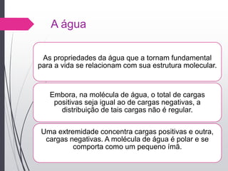 A água
As propriedades da água que a tornam fundamental
para a vida se relacionam com sua estrutura molecular.
Embora, na molécula de água, o total de cargas
positivas seja igual ao de cargas negativas, a
distribuição de tais cargas não é regular.
Uma extremidade concentra cargas positivas e outra,
cargas negativas. A molécula de água é polar e se
comporta como um pequeno ímã.
 