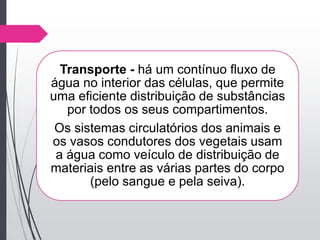 Transporte - há um contínuo fluxo de
água no interior das células, que permite
uma eficiente distribuição de substâncias
por todos os seus compartimentos.
Os sistemas circulatórios dos animais e
os vasos condutores dos vegetais usam
a água como veículo de distribuição de
materiais entre as várias partes do corpo
(pelo sangue e pela seiva).
 